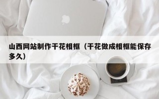 陵水山西网站制作干花相框（干花做成相框能保存多久）